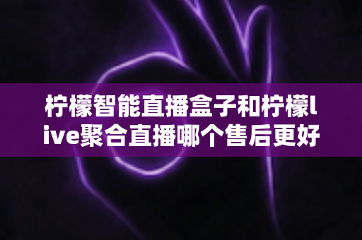 柠檬智能直播盒子和柠檬live聚合直播哪个售后更好？售后深度对比评测与选购避坑指南
