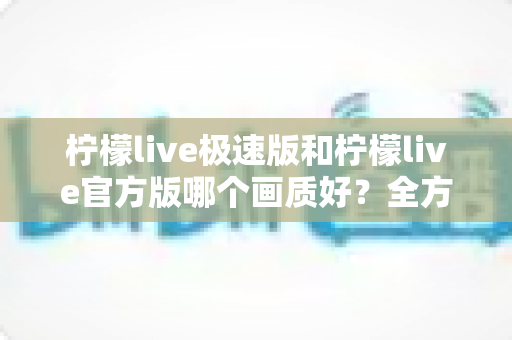 柠檬live极速版和柠檬live官方版哪个画质好？全方位画质对比与选购指南