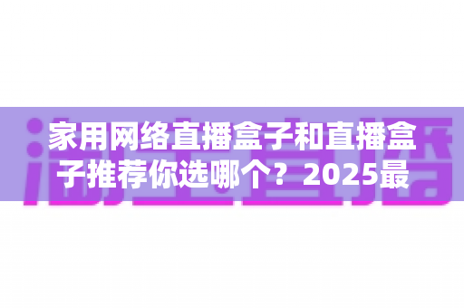 家用网络直播盒子和直播盒子推荐你选哪个？2025最新选购指南帮你一次搞懂