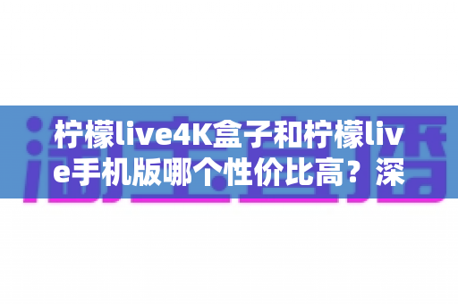柠檬live4K盒子和柠檬live手机版哪个性价比高？深度对比分析帮你选对不选贵