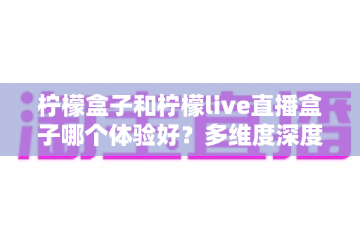 柠檬盒子和柠檬live直播盒子哪个体验好？多维度深度对比帮你选对不踩坑