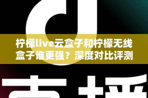 柠檬live云盒子和柠檬无线盒子谁更强?深度对比评测,看完再买不踩坑 柠檬live云盒子和柠檬无线盒子谁更强?深度对比评测,看完再买不踩坑