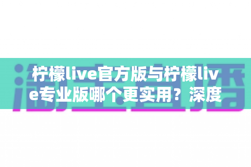 柠檬live官方版与柠檬live专业版哪个更实用？深度对比解析帮你选出最适合自己的版本