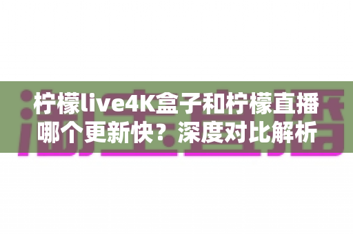 柠檬live4K盒子和柠檬直播哪个更新快？深度对比解析与选购指南