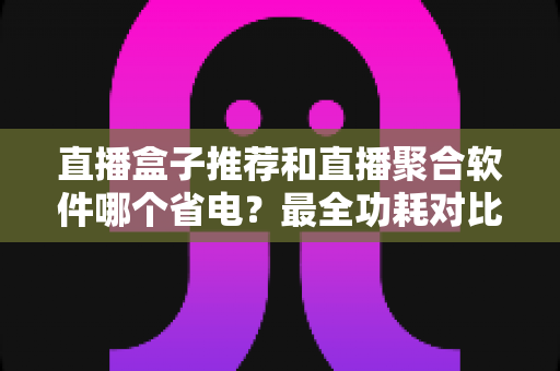 直播盒子推荐和直播聚合软件哪个省电？最全功耗对比与省电选购指南