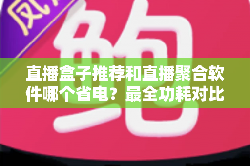 直播盒子推荐和直播聚合软件哪个省电？最全功耗对比与省电选购指南