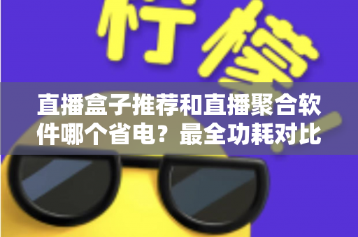直播盒子推荐和直播聚合软件哪个省电？最全功耗对比与省电选购指南