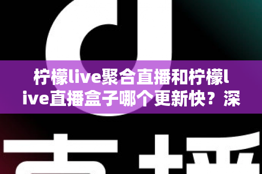 柠檬live聚合直播和柠檬live直播盒子哪个更新快？深度对比与全面解析助你选对工具