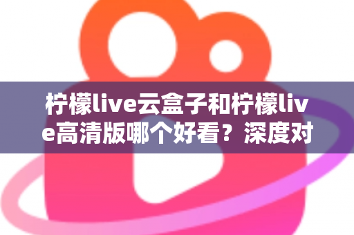 柠檬live云盒子和柠檬live高清版哪个好看？深度对比评测助你轻松选对版本