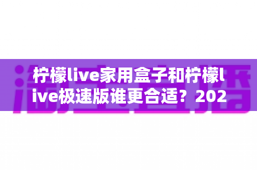 柠檬live家用盒子和柠檬live极速版谁更合适？2025年最全选购对比指南，帮你一次选对不踩坑