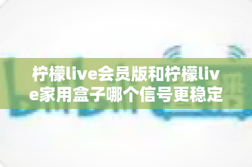 柠檬live会员版和柠檬live家用盒子哪个信号更稳定？深度对比解析与选购全指南