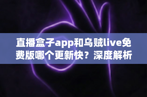直播盒子app和乌贼live免费版哪个更新快？深度解析两大直播应用更新速度与真实使用体验