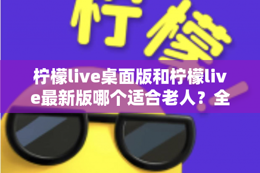 柠檬live桌面版和柠檬live最新版哪个适合老人？全方位深度对比与实用选购指南