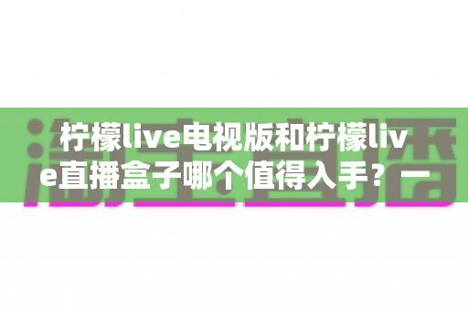 柠檬live电视版和柠檬live直播盒子哪个值得入手？一篇讲透差异与选购建议的实用指南