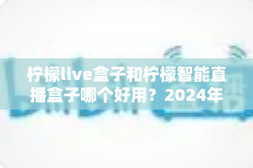 柠檬live盒子和柠檬智能直播盒子哪个好用？2024年最全选购指南与深度对比评测