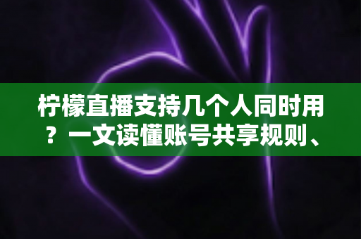柠檬直播支持几个人同时用？一文读懂账号共享规则、设备限制与多人观看全攻略