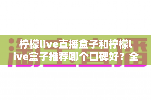 柠檬live直播盒子和柠檬live盒子推荐哪个口碑好?全面对比评测与选购指南 柠檬live直播盒子和柠檬live盒子推荐哪个口碑好?全面对比评测与选购指南
