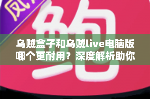 乌贼盒子和乌贼live电脑版哪个更耐用？深度解析助你选出长久稳定的观看方案