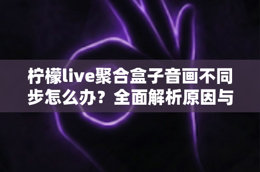 柠檬live聚合盒子音画不同步怎么办?全面解析原因与实用解决方案,轻松恢复流畅观影体验 柠檬live聚合盒子音画不同步怎么办?全面解析原因与实用解决方案,轻松恢复流畅观影体验
