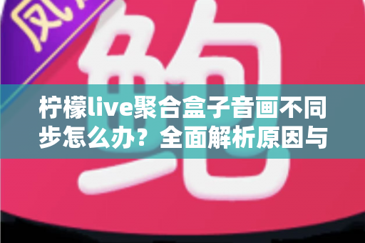柠檬live聚合盒子音画不同步怎么办?全面解析原因与实用解决方案,轻松恢复流畅观影体验 柠檬live聚合盒子音画不同步怎么办?全面解析原因与实用解决方案,轻松恢复流畅观影体验