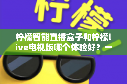 柠檬智能直播盒子和柠檬live电视版哪个体验好？一文看懂差异，选对不踩坑