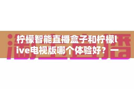 柠檬智能直播盒子和柠檬live电视版哪个体验好？一文看懂差异，选对不踩坑