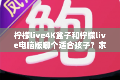 柠檬live4K盒子和柠檬live电脑版哪个适合孩子？家长必读的选购与使用全指南