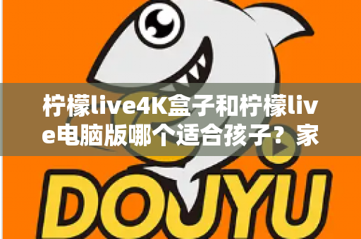 柠檬live4K盒子和柠檬live电脑版哪个适合孩子？家长必读的选购与使用全指南