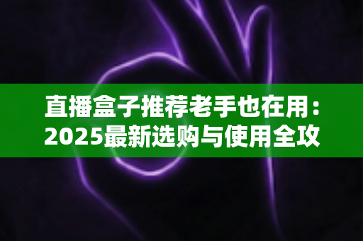 直播盒子推荐老手也在用:2025最新选购与使用全攻略,帮你避开90%的坑 直播盒子推荐老手也在用:2025最新选购与使用全攻略,帮你避开90%的坑