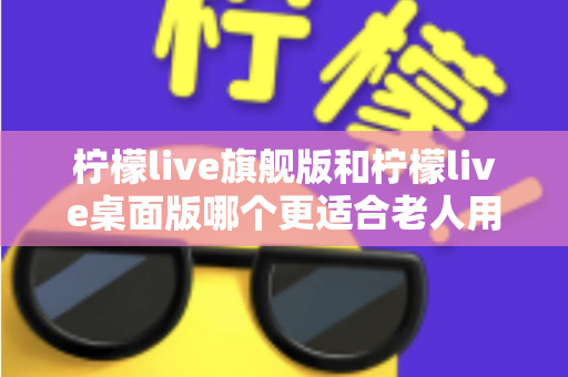 柠檬live旗舰版和柠檬live桌面版哪个更适合老人用？中老年用户选版避坑全攻略