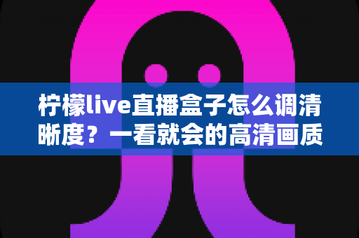 柠檬live直播盒子怎么调清晰度?一看就会的高清画质设置全攻略 柠檬live直播盒子怎么调清晰度?一看就会的高清画质设置全攻略