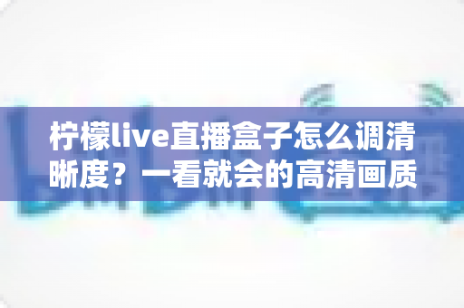柠檬live直播盒子怎么调清晰度?一看就会的高清画质设置全攻略 柠檬live直播盒子怎么调清晰度?一看就会的高清画质设置全攻略