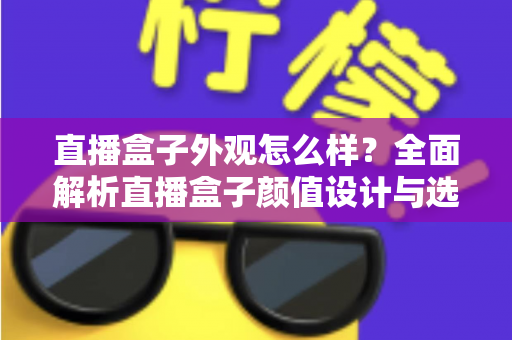 直播盒子外观怎么样？全面解析直播盒子颜值设计与选购要点，助你挑到心仪设备