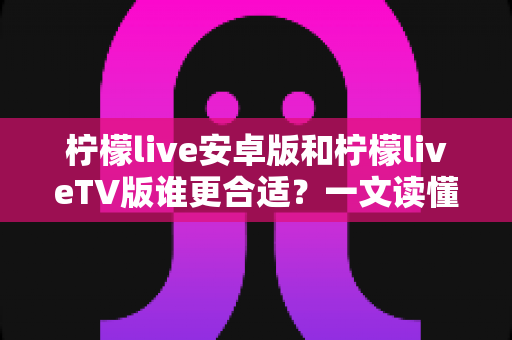 柠檬live安卓版和柠檬liveTV版谁更合适？一文读懂两大版本差异，选对版本不踩坑