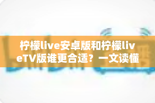 柠檬live安卓版和柠檬liveTV版谁更合适？一文读懂两大版本差异，选对版本不踩坑