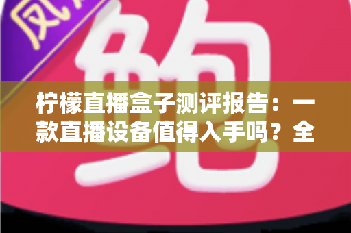 柠檬直播盒子测评报告：一款直播设备值得入手吗？全面解析真实使用体验与购买价值