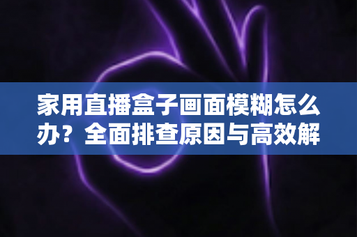 家用直播盒子画面模糊怎么办？全面排查原因与高效解决技巧一文读懂