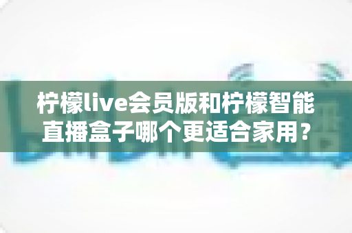 柠檬live会员版和柠檬智能直播盒子哪个更适合家用?家庭影音直播设备深度测评与选购指南 柠檬live会员版和柠檬智能直播盒子哪个更适合家用?家庭影音直播设备深度测评与选购指南