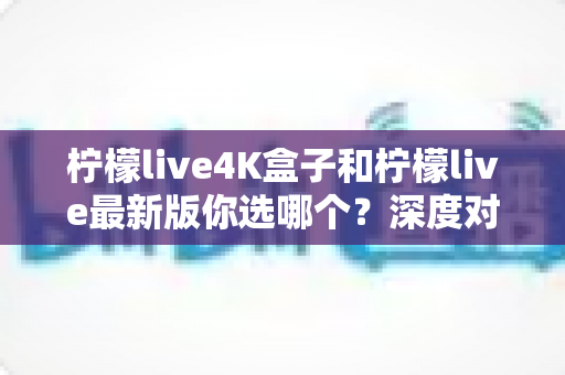 柠檬live4K盒子和柠檬live最新版你选哪个？深度对比分析助你做出明智选择