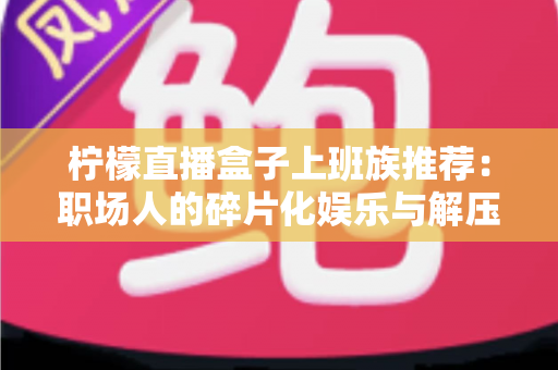 柠檬直播盒子上班族推荐:职场人的碎片化娱乐与解压新选择 柠檬直播盒子上班族推荐:职场人的碎片化娱乐与解压新选择