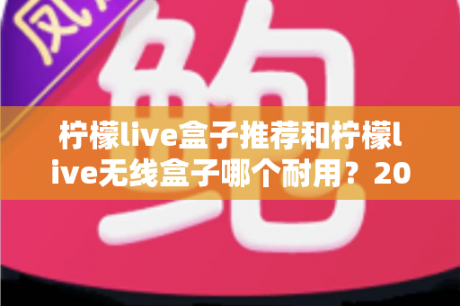 柠檬live盒子推荐和柠檬live无线盒子哪个耐用？2025年深度评测与避坑选购指南