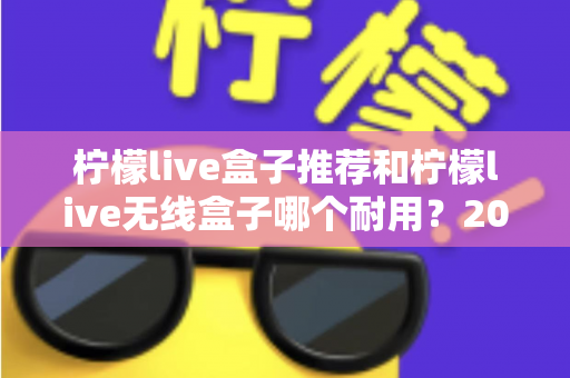 柠檬live盒子推荐和柠檬live无线盒子哪个耐用？2025年深度评测与避坑选购指南