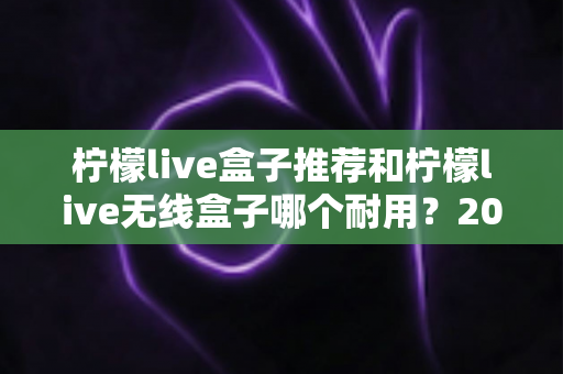 柠檬live盒子推荐和柠檬live无线盒子哪个耐用？2025年深度评测与避坑选购指南