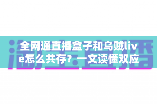 全网通直播盒子和乌贼live怎么共存？一文读懂双应用安装、配置与优化全攻略