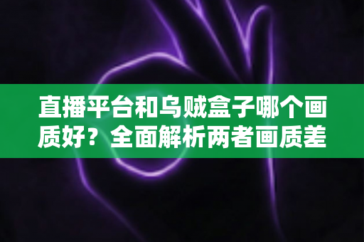直播平台和乌贼盒子哪个画质好？全面解析两者画质差异与选购建议