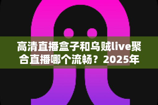 高清直播盒子和乌贼live聚合直播哪个流畅?2025年最全流畅度对比评测与选购避坑指南 高清直播盒子和乌贼live聚合直播哪个流畅?2025年最全流畅度对比评测与选购避坑指南