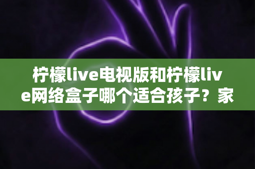 柠檬live电视版和柠檬live网络盒子哪个适合孩子?家长必读的选购与护眼全攻略 柠檬live电视版和柠檬live网络盒子哪个适合孩子?家长必读的选购与护眼全攻略