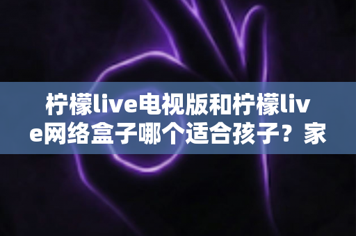 柠檬live电视版和柠檬live网络盒子哪个适合孩子？家长必读的选购与护眼全攻略