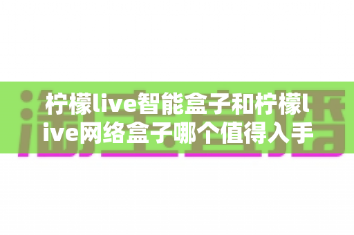柠檬live智能盒子和柠檬live网络盒子哪个值得入手?一篇看懂区别与选购建议的深度对比 柠檬live智能盒子和柠檬live网络盒子哪个值得入手?一篇看懂区别与选购建议的深度对比