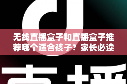 无线直播盒子和直播盒子推荐哪个适合孩子？家长必读的完整选购指南与安全建议